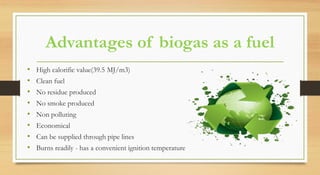 Advantages of biogas as a fuel
• High calorific value(39.5 MJ/m3)
• Clean fuel
• No residue produced
• No smoke produced
• Non polluting
• Economical
• Can be supplied through pipe lines
• Burns readily - has a convenient ignition temperature
 
