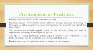 Pre-treatment of Feedstock
• Feedstock must be ‘edible’ for the organisms (bacteria)
• Feedstock require pre-treatment (either physical, through crushing or heating; or
biological, by adding enzymes) to ensure homogeneity, with a particle size typically less
than 10 mm
• The pre-treatment method depends mainly on the feedstock being used and the
implemented technology for the digestion process.
• The type of feeding technology utilized depends mainly on the consistency of the
feedstock. Pumps may be used in the case of pump able feedstock.
• Feeding system may be continuous, semi-continuous or batch system.
 