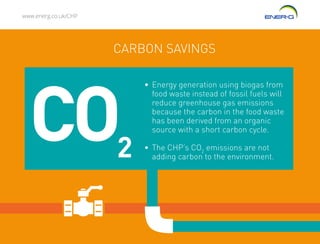 www.energ.co.uk/CHP
CARBON SAVINGS
•	Energy generation using biogas from
food waste instead of fossil fuels will
reduce greenhouse gas emissions
because the carbon in the food waste
has been derived from an organic
source with a short carbon cycle.
•	The CHP’s CO2
emissions are not
adding carbon to the environment.
CO2
 