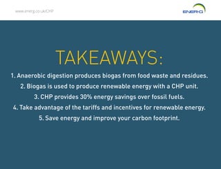 www.energ.co.uk/CHP
TAKEAWAYS:
1.	Anaerobic digestion produces biogas from food waste and residues.
2.	Biogas is used to produce renewable energy with a CHP unit.
3.	CHP provides 30% energy savings over fossil fuels.
4.	Take advantage of the tariffs and incentives for renewable energy.
5.	Save energy and improve your carbon footprint.
 