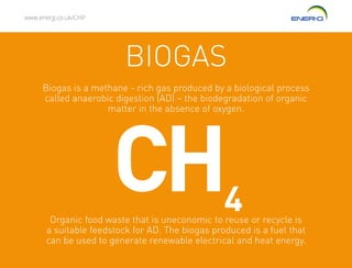 www.energ.co.uk/CHP
Organic food waste that is uneconomic to reuse or recycle is
a suitable feedstock for AD. The biogas produced is a fuel that
can be used to generate renewable electrical and heat energy.
Biogas is a methane - rich gas produced by a biological process
called anaerobic digestion (AD) – the biodegradation of organic
matter in the absence of oxygen.
CH4
BIOGAS
 