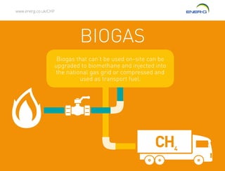 www.energ.co.uk/CHP
BIOGAS
CH4
Biogas that can’t be used on-site can be
upgraded to biomethane and injected into
the national gas grid or compressed and
used as transport fuel.
 