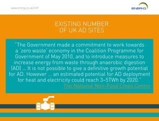 www.energ.co.uk/CHP
EXISTING NUMBER
OF UK AD SITES
“The Government made a commitment to work towards
a ‘zero waste’ economy in the Coalition Programme for
Government of May 2010, and to introduce measures to
increase energy from waste through anaerobic digestion
(AD) … It is not possible to give a definitive growth potential
for AD. However … an estimated potential for AD deployment
for heat and electricity could reach 3–5TWh by 2020.”
The National Non-Food Crops Centre
 