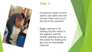 Step 1:
 A container made of thick
plastic was taken and two
circular holes were cut in
the lid of the container
 Bigger opening is for
feeding kitchen waste in
the digester and the
smaller opening serves as
the outlet for leading the
gas into an expendable
reservoir
 