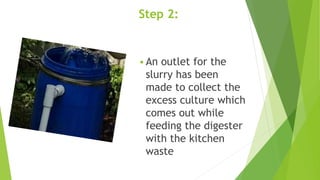 Step 2:
 An outlet for the
slurry has been
made to collect the
excess culture which
comes out while
feeding the digester
with the kitchen
waste
 