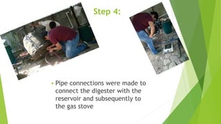 Step 4:
 Pipe connections were made to
connect the digester with the
reservoir and subsequently to
the gas stove
 