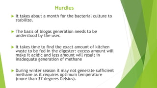 Hurdles
 It takes about a month for the bacterial culture to
stabilize.
 The basis of biogas generation needs to be
understood by the user.
 It takes time to find the exact amount of kitchen
waste to be fed in the digester: excess amount will
make it acidic and less amount will result in
inadequate generation of methane
 During winter season it may not generate sufficient
methane as it requires optimum temperature
(more than 37 degrees Celsius).
 