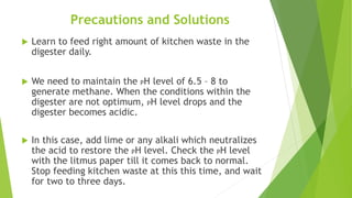 Precautions and Solutions
 Learn to feed right amount of kitchen waste in the
digester daily.
 We need to maintain the PH level of 6.5 – 8 to
generate methane. When the conditions within the
digester are not optimum, PH level drops and the
digester becomes acidic.
 In this case, add lime or any alkali which neutralizes
the acid to restore the PH level. Check the PH level
with the litmus paper till it comes back to normal.
Stop feeding kitchen waste at this this time, and wait
for two to three days.
 