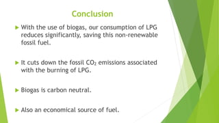 Conclusion
 With the use of biogas, our consumption of LPG
reduces significantly, saving this non-renewable
fossil fuel.
 It cuts down the fossil CO2 emissions associated
with the burning of LPG.
 Biogas is carbon neutral.
 Also an economical source of fuel.
 