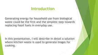 Generating energy for household use from biological
waste could be the first and the simplest step towards
replacing fossil fuels in everyday use.
In this presentation, I will describe in detail a solution
where kitchen waste is used to generate biogas for
cooking.
Introduction
 