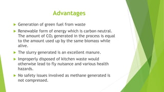 Advantages
 Generation of green fuel from waste
 Renewable form of energy which is carbon neutral.
The amount of CO2 generated in the process is equal
to the amount used up by the same biomass while
alive.
 The slurry generated is an excellent manure.
 Improperly disposed of kitchen waste would
otherwise lead to fly nuisance and various health
hazards.
 No safety issues involved as methane generated is
not compressed.
 