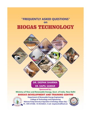 BIOGAS TECHNOLOGY
"FREQUENTLY ASKED QUESTIONS"
on
Sponsored by :
Department of Renewable Energy Engineering
College of Technology and Engineering
Maharana Pratap University of Agriculture & Technology, Udaipur (Raj.)
Ph. : 0294-2471068, +91-9414160221 ; E-mail : deepshar@rediffmail.com
Ministry of New and Renewable Energy, Govt. of India, New Delhi
BIOGAS DEVELOPMENT AND TRAINING CENTRE
DR. DEEPAK SHARMA
ER. KAPIL SAMAR
 