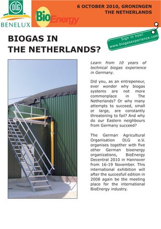 6 OCTOBER 2010, GRONINGEN


    BioEnergy        THE NETHERLANDS




                                                    !
                                               now
BIOGAS IN
                                                             m
                                          n in          e.co
                                      Sig       e rienc
                                           sexp
                                 .b   ioga
                           www
THE NETHERLANDS?
                Learn from 10 years of
                technical biogas experience
                in Germany.

                Did you, as an entrepeneur,
                ever wonder why biogas
                systems are not more
                commonplace        in    The
                Netherlands? Or why many
                attempts to succeed, small
                or large, are constantly
                threatening to fail? And why
                do our Eastern neighbours
                from Germany succeed?

                The German Agricultural
                Organisation     DLG       e.V.
                organises together with ﬁve
                other German bioenergy
                organizations,     BioEnergy
                Decentral 2010 in Hannover
                from 16-19 November. This
                international exhibition will
                after the succesfull edition in
                2008 again be the meeting
                place for the international
                BioEnergy industry.
 