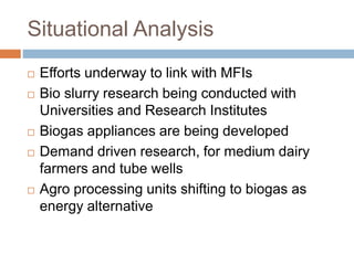 Situational Analysis
 Efforts underway to link with MFIs
 Bio slurry research being conducted with
Universities and Research Institutes
 Biogas appliances are being developed
 Demand driven research, for medium dairy
farmers and tube wells
 Agro processing units shifting to biogas as
energy alternative
 