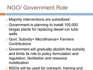 NGO/ Government Role
 Majority interventions are subsidized
 Government is planning to install 100,000
biogas plants for replacing diesel run tube
wells
 Govt. Subsidy+ Microfinance+ Farmers
Contributions
 Government will gradually abolish the subsidy
and limits its role to policy formulation and
regulation, facilitation and resource
mobilization
 NGOs will be used for outreach, training and
 