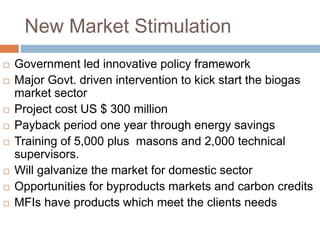 New Market Stimulation
 Government led innovative policy framework
 Major Govt. driven intervention to kick start the biogas
market sector
 Project cost US $ 300 million
 Payback period one year through energy savings
 Training of 5,000 plus masons and 2,000 technical
supervisors.
 Will galvanize the market for domestic sector
 Opportunities for byproducts markets and carbon credits
 MFIs have products which meet the clients needs
 