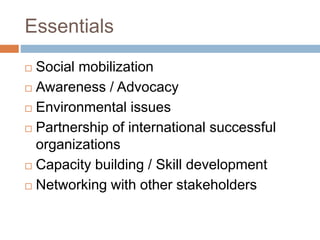 Essentials
 Social mobilization
 Awareness / Advocacy
 Environmental issues
 Partnership of international successful
organizations
 Capacity building / Skill development
 Networking with other stakeholders
 