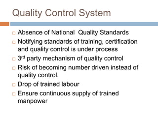 Quality Control System
 Absence of National Quality Standards
 Notifying standards of training, certification
and quality control is under process
 3rd party mechanism of quality control
 Risk of becoming number driven instead of
quality control.
 Drop of trained labour
 Ensure continuous supply of trained
manpower
 