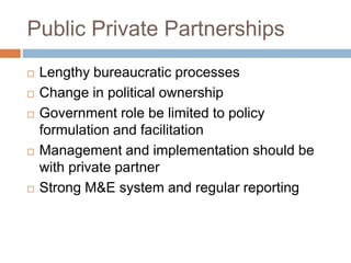Public Private Partnerships
 Lengthy bureaucratic processes
 Change in political ownership
 Government role be limited to policy
formulation and facilitation
 Management and implementation should be
with private partner
 Strong M&E system and regular reporting
 