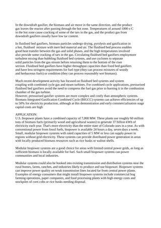 In the downdraft gasifier, the biomass and air move in the same direction, and the product 
gas leaves the reactor after passing through the hot zone. Temperatures of around 1000 o C 
in the hot zone cause cracking of some of the tars in the gas, and the product gas from 
downdraft gasifiers usually have low tar content. 
In fluidised bed gasifiers, biomass particles undergo drying, pyrolysis and gasification in 
a hot, fluidised mixture with inert bed material and air. The fluidised bed process enables 
good heat transfer between the gas and solid phases, and the high temperatures involved 
also provide some cracking of tars in the gas. Circulating fluidised bed gasifiers employmore 
turbulent mixing than bubbling fluidised bed systems, and use cyclones to separate 
solid particles from the gas stream before returning them to the bottom of the riser 
section. Fluidised bed gasifiers have higher throughput capacities than fixed bed gasifiers 
and have less stringent requirements for fuel type (they can process mixtures of woody 
and herbaceous fuels) or condition (they can process reasonably wet biomass). 
Much recent development activity has focused on fluidised bed systems and system 
coupling with combined cycle gas and steam turbines. For combined cycle applications, pressurised 
fluidised bed gasifiers avoid the need to compress the fuel gas prior to burning it in the combustion 
chamber of the gas turbine. 
However, pressurised gasifier systems are more complex and costly than atmospheric systems. 
Biomass Integrated Gasification Combined Cycle (BIGCC) systems can achieve efficiencies of up 
to 50% for electricity production, although at this demonstration and early commercialisation stage 
capital costs are high 
APPLICATION: 
U.S. biopower plants have a combined capacity of 7,000 MW. These plants use roughly 60 million 
tons of biomass fuels (primarily wood and agricultural wastes) to generate 37 billion kWh of 
electricity each year. That's more electricity than the entire state of Colorado uses in a year. As with 
conventional power from fossil fuels, biopower is available 24 hours a day, seven days a week. 
Small, modular biopower systems with rated capacities of 5 MW or less can supply power in 
regions without grid electricity. These systems can provide distributed power generation in areas 
with locally produced biomass resources such as rice husks or walnut shells. 
Modular biopower systems are a good choice for areas with limited central power grids, as long as 
sufficient biomass is locally available for fuel. Such small biopower systems can power 
communities and local industries. 
Modular systems could also be hooked into existing transmission and distribution systems near the 
rural homes, farms, ranches, and industries likely to produce and use biopower. Biopower systems 
can improve power quality on weak transmission lines located far from central power plants. 
Examples of energy consumers that might install biopower systems include commercial hog 
farming operations, paper companies, and food processing plants with high energy costs and 
stockpiles of corn cobs or rice husks needing disposal. 
