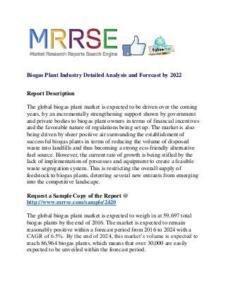Biogas Plant Industry Detailed Analysis and Forecast by 2022
Report Description
The global biogas plant market is expected to be driven over the coming
years, by an incrementally strengthening support shown by government
and private bodies to biogas plant owners in terms of financial incentives
and the favorable nature of regulations being set up. The market is also
being driven by sheer positive air surrounding the establishment of
successful biogas plants in terms of reducing the volume of disposed
waste into landfills and thus becoming a strong eco-friendly alternative
fuel source. However, the current rate of growth is being stifled by the
lack of implementation of processes and equipment to create a feasible
waste segregation system. This is restricting the overall supply of
feedstock to biogas plants, deterring several new entrants from emerging
into the competitive landscape.
Request a Sample Copy of the Report @
http://www.mrrse.com/sample/2420
The global biogas plant market is expected to weigh in at 59,697 total
biogas plants by the end of 2016. The market is expected to remain
reasonably positive within a forecast period from 2016 to 2024 with a
CAGR of 6.5%. By the end of 2024, this market’s volume is expected to
reach 86,964 biogas plants, which means that over 30,000 are easily
expected to be unveiled within the forecast period.
 
