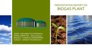 PRESENTATION REPORT ON
BIOGAS PLANT
NAME : SAKHARELIYA SHUBHAM A.
ENROLLMENT NO. : 180470105047
BRANCH : CHEMICAL ENGINEERING
SUBJECT : ENERGYTECHNOLOGY
 