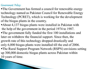Government Policy:
The Government has formed a council for renewable energy
technology named as Pakistan Council for Renewable Energy
Technology (PCRET), which is working for the development
of the biogas plants in the country.
About 4,137 biogas plants were installed in Pakistan with
the help of the government in the period 1974 to 1987.
The government fully funded the first 100 installations and
later on withdrew the financial support. Since then, the
growth rate of this technology dropped drastically and
only 6,000 biogas plants were installed till the end of 2006.
The Rural Support Program Network (RSPN) envisions setting
up 300,000 domestic biogas plants across Pakistan within
10 years of time.
 