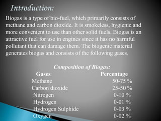 Biogas is a type of bio-fuel, which primarily consists of
methane and carbon dioxide. It is smokeless, hygienic and
more convenient to use than other solid fuels. Biogas is an
attractive fuel for use in engines since it has no harmful
pollutant that can damage them. The biogenic material
generates biogas and consists of the following gases.
Composition of Biogas:
Gases Percentage
Methane 50-75 %
Carbon dioxide 25-50 %
Nitrogen 0-10 %
Hydrogen 0-01 %
Hydrogen Sulphide 0-03 %
Oxygen 0-02 %
 