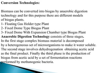 Conversion Technologies:
Biomass can be converted into biogas by anaerobic digestion
technology and for this purpose there are different models
of biogas plants.
1- Floating Gas Holder type Plant
2- Fixed Dome Type Biogas Plant
3- Fixed Dome With Expansion Chamber type Biogas Plant
Anaerobic Digestion Technology consists of three stages.
In the first stage complex biomass material is decomposed
by a heterogeneous set of microorganisms to make it water soluble.
The second stage involves dehydrogenation obtaining acetic acid
as the final product. Finally the third phase is the production of
biogas from acetic acid by a set of fermentation reactions
performed by methanogenic bacteria.
 
