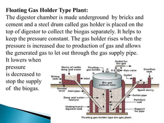 Floating Gas Holder Type Plant:
The digestor chamber is made underground by bricks and
cement and a steel drum called gas holder is placed on the
top of digestor to collect the biogas separately. It helps to
keep the pressure constant. The gas holder rises when the
pressure is increased due to production of gas and allows
the generated gas to let out through the gas supply pipe.
It lowers when
pressure
is decreased to
stop the supply
of the biogas.
 