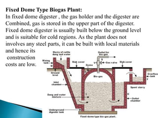 Fixed Dome Type Biogas Plant:
In fixed dome digester , the gas holder and the digester are
Combined, gas is stored in the upper part of the digester.
Fixed dome digester is usually built below the ground level
and is suitable for cold regions. As the plant does not
involves any steel parts, it can be built with local materials
and hence its
construction
costs are low.
 