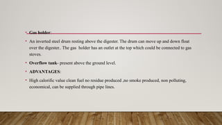 • Gas holder:
• An inverted steel drum resting above the digester. The drum can move up and down float
over the digester.. The gas holder has an outlet at the top which could be connected to gas
stoves.
• Overflow tank- present above the ground level.
• ADVANTAGES:
• High calorific value clean fuel no residue produced ,no smoke produced, non polluting,
economical, can be supplied through pipe lines.
 