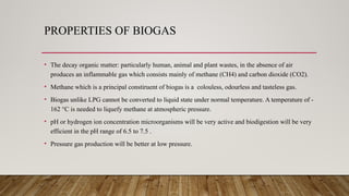 PROPERTIES OF BIOGAS
• The decay organic matter: particularly human, animal and plant wastes, in the absence of air
produces an inflammable gas which consists mainly of methane (CH4) and carbon dioxide (CO2).
• Methane which is a principal constiruent of biogas is a colouless, odourless and tasteless gas.
• Biogas unlike LPG cannot be converted to liquid state under normal temperature. A temperature of -
162 °C is needed to liquefy methane at atmospheric pressure.
• pH or hydrogen ion concentration microorganisms will be very active and biodigestion will be very
efficient in the pH range of 6.5 to 7.5 .
• Pressure gas production will be better at low pressure.
 