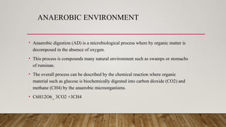 ANAEROBIC ENVIRONMENT
• Anaerobic digestion (AD) is a microbiological process where by organic matter is
decomposed in the absence of oxygen.
• This process is compounds many natural environment such as swamps or stomachs
of ruminan.
• The overall process can be described by the chemical reaction where organic
material such as glucose is biochemically digested into carbon dioxide (CO2) and
methane (CH4) by the anaerobic microorganisms.
• C6H12O6_ 3CO2 +3CH4
 