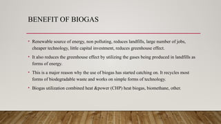 BENEFIT OF BIOGAS
• Renewable source of energy, non polluting, reduces landfills, large number of jobs,
cheaper technology, little capital investment, reduces greenhouse effect.
• It also reduces the greenhouse effect by utilizing the gases being produced in landfills as
forms of energy.
• This is a major reason why the use of biogas has started catching on. It recycles most
forms of biodegradable waste and works on simple forms of technology.
• Biogas utilization combined heat &power (CHP) heat biogas, biomethane, other.
 