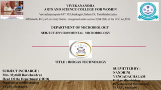 VIVEKANANDHA
ARTS AND SCIENCE COLLEGE FOR WOMEN
Veerachipalayam-637 303,Sankagiri,Salem Dt, Tamilnadu,India.
Affiliated to Periyar University Salem ; recognised under section 2(f)&12(b) of the UGC act,1956
DEPARTMENT OF MICROBIOLOGY
SUBJECT: ENVIRONMENTAL MICROBIOLOGY
TITLE : BIOGAS TECHNOLOGY
SUBJECT INCHARGE :
Mrs. Mythili Ravichandran
Head Of the Department (HOD)
Department of Microbiology
VIAAS , Sankagiri .
SUBMITTED BY :
NANDHINI
VENGADACHALAM
III B.sc Microbiology
Department of Microbiology
VIAAS , Sankagiri .
 