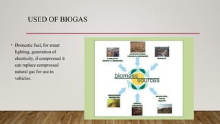 USED OF BIOGAS
• Domestic fuel, for street
lighting, generation of
electricity, if compressed it
can replace compressed
natural gas for use in
vehicles.
 