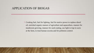 APPLICATION OF BIOGAS
• Cooking fuel, fuel for lighting, fuel for motive power to replace dierel
oil, enriched organic manure of agriculture and aquaculture, manure for
mushroom growing, manure for seed coating, use light to trap in sects
at the farm, to treat human excreta and for pollution control.
 