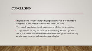 CONCLUSION
• Biogas is a clean source of energy. Biogas plants have been in operation for a
long period of time, especially in rural areas around the globe.
• The research organization should focus on newer efficient low cost design.
• The government can play important role by introducing different legal frame
works, education schemes and the availability of technology and simultaneously
creating more awareness and providing more subsidies.
 