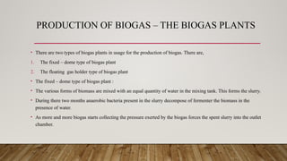 PRODUCTION OF BIOGAS – THE BIOGAS PLANTS
• There are two types of biogas plants in usage for the production of biogas. There are,
1. The fixed – dome type of biogas plant
2. The floating gas holder type of biogas plant
• The fixed – dome type of biogas plant :
• The various forms of biomass are mixed with an equal quantity of water in the mixing tank. This forms the slurry.
• During there two months anaerobic bacteria present in the slurry decompose of fermenter the biomass in the
presence of water.
• As more and more biogas starts collecting the pressure exerted by the biogas forces the spent slurry into the outlet
chamber.
 