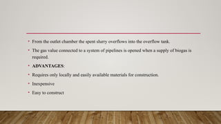 • From the outlet chamber the spent slurry overflows into the overflow tank.
• The gas value connected to a system of pipelines is opened when a supply of biogas is
required.
• ADVANTAGES:
• Requires only locally and easily available materials for construction.
• Inexpensive
• Easy to construct
 