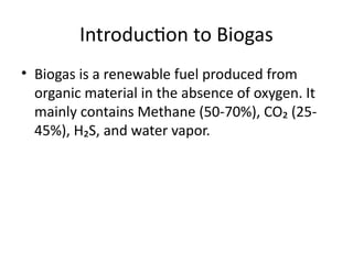 Introduction to Biogas
• Biogas is a renewable fuel produced from
organic material in the absence of oxygen. It
mainly contains Methane (50-70%), CO₂ (25-
45%), H₂S, and water vapor.
 