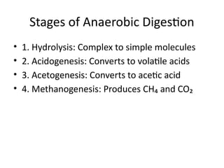 Stages of Anaerobic Digestion
• 1. Hydrolysis: Complex to simple molecules
• 2. Acidogenesis: Converts to volatile acids
• 3. Acetogenesis: Converts to acetic acid
• 4. Methanogenesis: Produces CH₄ and CO₂
 
