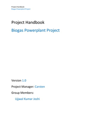 Project Handbook
Biogas Powerplant Project
Project Handbook
Biogas Powerplant Project
Version 1.0
Project Manager: Carsten
Group Members:
Ujjwal Kumar Joshi
 