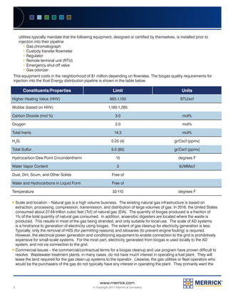 2
www.merrick.com
© Copyright 2017 Merrick & Company
utilities typically mandate that the following equipment, designed or certified by themselves, is installed prior to
injection into their pipeline
yy Gas chromatograph
yy Custody transfer flowmeter
yy Regulator
yy Remote terminal unit (RTU)
yy Emergency shut-off valve
yy Gas odorizer
This equipment costs in the neighborhood of $1 million depending on flowrates. The biogas quality requirements for
injection into the Xcel Energy distribution pipeline is shown in the table below.
Constituents/Properties Limit Units
Higher Heating Value (HHV) 965-1,100 BTU/scf
Wobbe (based on HHV) 1,185-1,285
Carbon Dioxide (mol %) 3.0 mol%
Oxygen 2.0 mol%
Total Inerts 14.3 mol%
H2
S) 0.25 (4) gr/Cscf (ppmv)
Total Sulfur 5.0 (85) gr/Cscf (ppmv)
Hydrocarbon Dew Point Cricondentherm 15 degrees F
Water Vapor Content 3 Ib/MMscf
Dust, Dirt, Scum, and Other Solids Free of
Water and Hydrocarbons in Liquid Form Free of
Temperature 32-110 degrees F
ƒƒ Scale and location – Natural gas is a high volume business. The existing natural gas infrastructure is based on
extraction, processing, compression, transmission, and distribution of large volumes of gas. In 2016, the United States
consumed about 27.49 trillion cubic feet (Tcf) of natural gas (EIA). The quantity of biogas produced is a fraction of
1% of the total quantity of natural gas consumed. In addition, anaerobic digesters are located where the waste is
produced. This results in most of the gas being stranded, and only suitable for local use. The scale of AD systems
is a hindrance to generation of electricity using biogas. The extent of gas cleanup for electricity generation is less.
Typically, only the removal of H2S (for permitting reasons) and siloxanes (to prevent engine fouling) is required.
However, the electrical power generation and conditioning equipment to enable connection to the grid is prohibitively
expensive for small-scale systems. For the most part, electricity generated from biogas is used locally to the AD
system, and not via connection to the grid.
ƒƒ Commercial Issues – the commercial/contractual terms for a biogas cleanup and use program have proven difficult to
resolve. Wastewater treatment plants, in many cases, do not have much interest in operating a fuel plant. They will
lease the land required for the gas clean-up systems to the operator. Likewise, the gas utilities or fleet operators who
would be the purchasers of the gas do not typically have any interest in operating the plant. They primarily want the
 