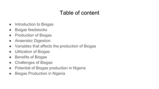 Table of content
● Introduction to Biogas
● Biogas feedstocks
● Production of Biogas
● Anaerobic Digestion
● Variables that affects the production of Biogas
● Utilization of Biogas
● Benefits of Biogas
● Challenges of Biogas
● Potential of Biogas production in Nigeria
● Biogas Production in Nigeria
 