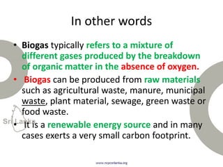 In other words
• Biogas typically refers to a mixture of
different gases produced by the breakdown
of organic matter in the absence of oxygen.
• Biogas can be produced from raw materials
such as agricultural waste, manure, municipal
waste, plant material, sewage, green waste or
food waste.
• It is a renewable energy source and in many
cases exerts a very small carbon footprint.
 