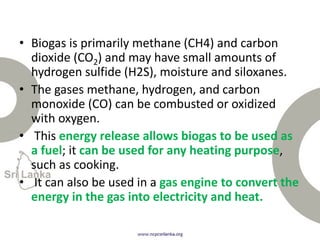 • Biogas is primarily methane (CH4) and carbon
dioxide (CO2) and may have small amounts of
hydrogen sulfide (H2S), moisture and siloxanes.
• The gases methane, hydrogen, and carbon
monoxide (CO) can be combusted or oxidized
with oxygen.
• This energy release allows biogas to be used as
a fuel; it can be used for any heating purpose,
such as cooking.
• It can also be used in a gas engine to convert the
energy in the gas into electricity and heat.
 