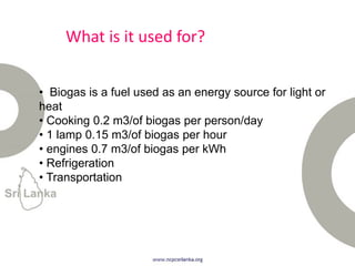 What is it used for?
• Biogas is a fuel used as an energy source for light or
heat
• Cooking 0.2 m3/of biogas per person/day
• 1 lamp 0.15 m3/of biogas per hour
• engines 0.7 m3/of biogas per kWh
• Refrigeration
• Transportation
 