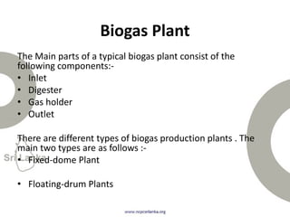 The Main parts of a typical biogas plant consist of the
following components:-
• Inlet
• Digester
• Gas holder
• Outlet
There are different types of biogas production plants . The
main two types are as follows :-
• Fixed-dome Plant
• Floating-drum Plants
Biogas Plant
 